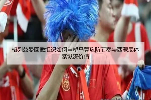 格列兹曼回撤组织如何重塑马竞攻防节奏与西蒙尼体系纵深价值